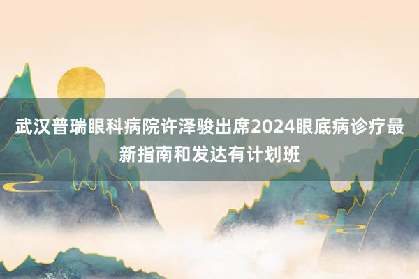 武汉普瑞眼科病院许泽骏出席2024眼底病诊疗最新指南和发达有计划班