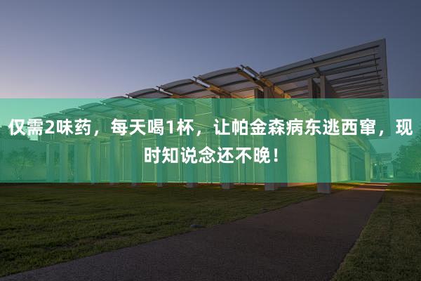 仅需2味药，每天喝1杯，让帕金森病东逃西窜，现时知说念还不晚！