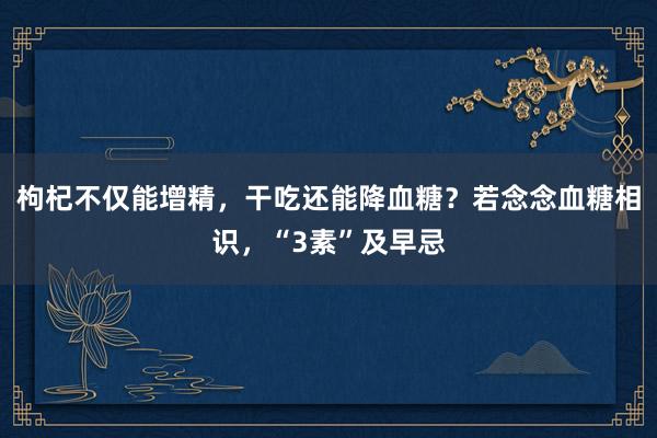 枸杞不仅能增精，干吃还能降血糖？若念念血糖相识，“3素”及早忌