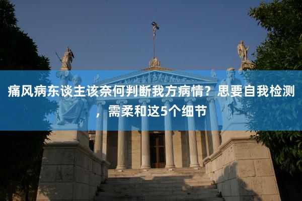 痛风病东谈主该奈何判断我方病情？思要自我检测，需柔和这5个细节