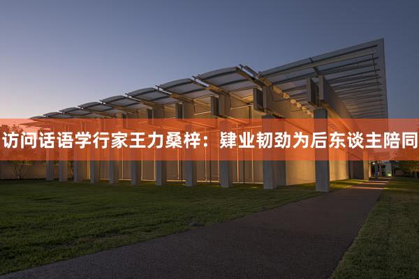 访问话语学行家王力桑梓：肄业韧劲为后东谈主陪同