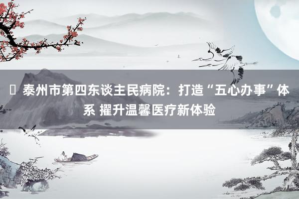 ‌泰州市第四东谈主民病院：打造“五心办事”体系 擢升温馨医疗新体验