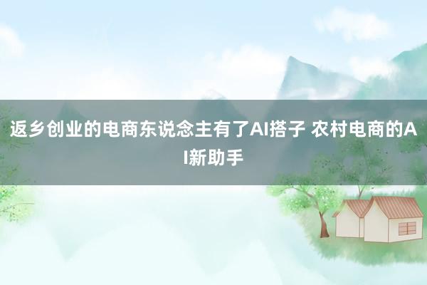 返乡创业的电商东说念主有了AI搭子 农村电商的AI新助手