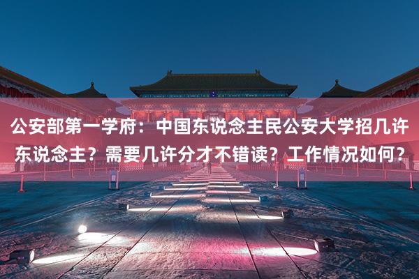 公安部第一学府：中国东说念主民公安大学招几许东说念主？需要几许分才不错读？工作情况如何？