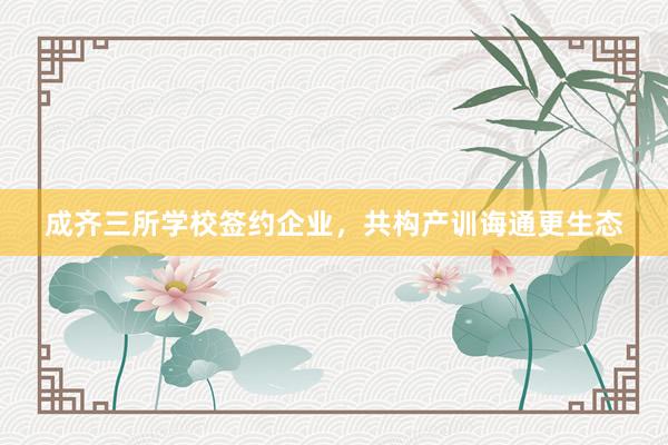成齐三所学校签约企业，共构产训诲通更生态